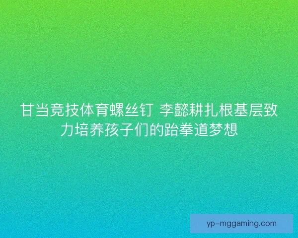 甘当竞技体育螺丝钉 李懿耕扎根基层致力培养孩子们的跆拳道梦想 甘当竞技体育螺丝钉 李懿耕扎根基层致力培养孩子们的跆拳道梦想