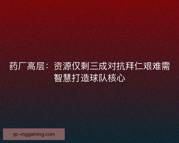 药厂高层：资源仅剩三成对抗拜仁艰难需智慧打造球队核心