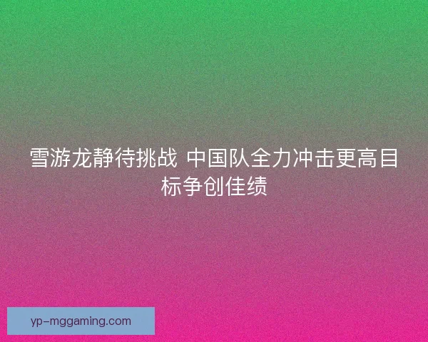 雪游龙静待挑战 中国队全力冲击更高目标争创佳绩 雪游龙静待挑战 中国队全力冲击更高目标争创佳绩
