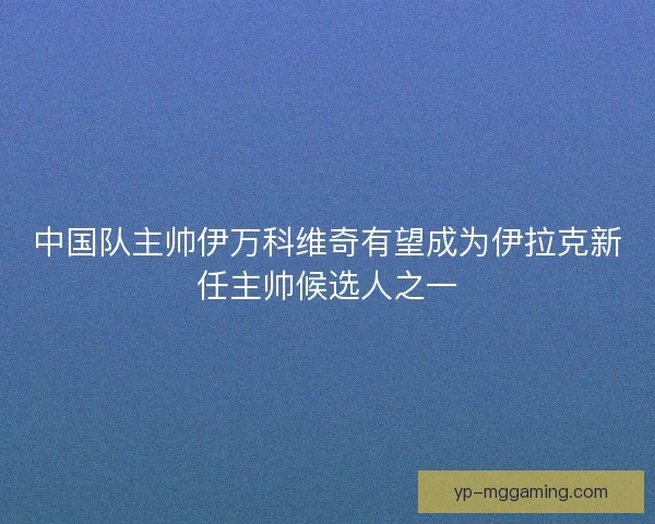 中国队主帅伊万科维奇有望成为伊拉克新任主帅候选人之一
