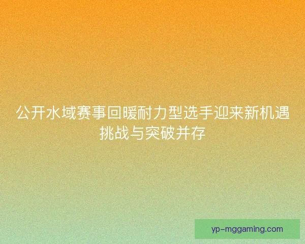 公开水域赛事回暖耐力型选手迎来新机遇挑战与突破并存 公开水域赛事回暖耐力型选手迎来新机遇挑战与突破并存