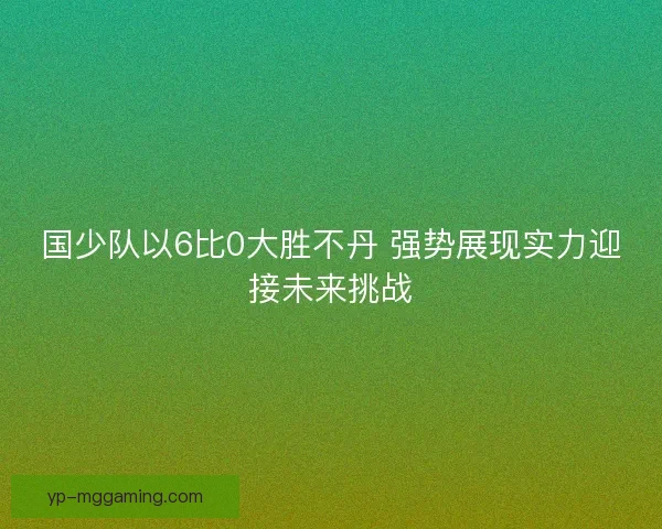 国少队以6比0大胜不丹 强势展现实力迎接未来挑战 国少队以6比0大胜不丹 强势展现实力迎接未来挑战