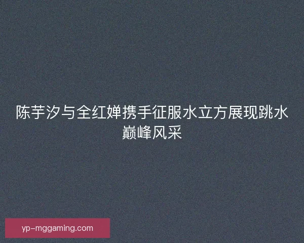 陈芋汐与全红婵携手征服水立方展现跳水巅峰风采 陈芋汐与全红婵携手征服水立方展现跳水巅峰风采