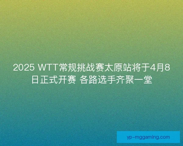 2025 WTT常规挑战赛太原站将于4月8日正式开赛 各路选手齐聚一堂 2025 WTT常规挑战赛太原站将于4月8日正式开赛 各路选手齐聚一堂