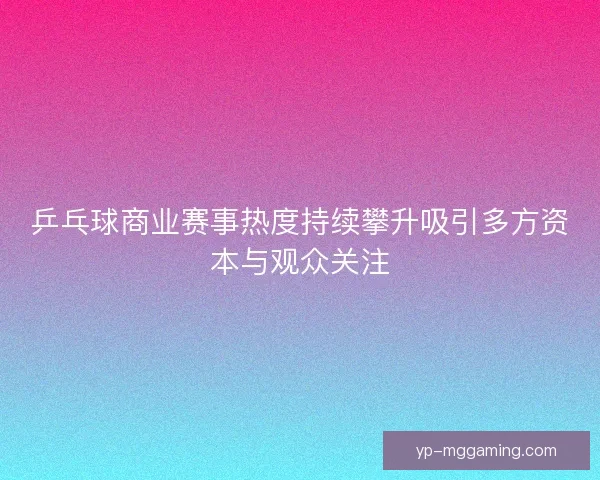 乒乓球商业赛事热度持续攀升吸引多方资本与观众关注