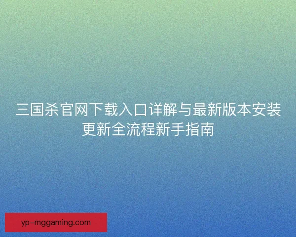 三国杀官网下载入口详解与最新版本安装更新全流程新手指南