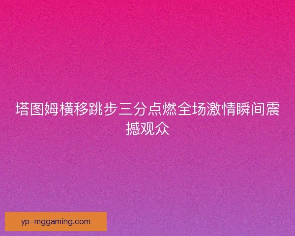 塔图姆横移跳步三分点燃全场激情瞬间震撼观众