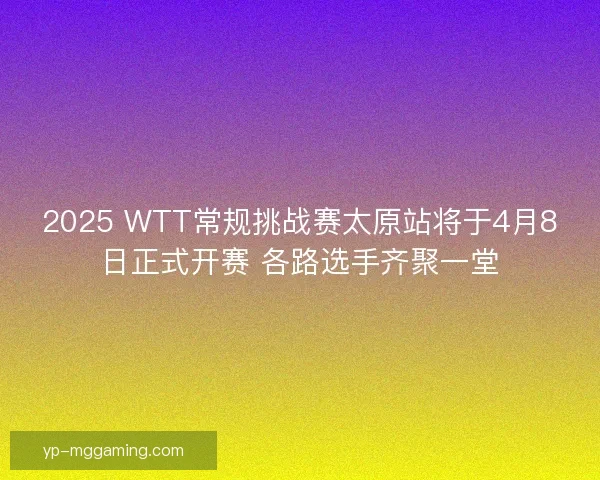 2025 WTT常规挑战赛太原站将于4月8日正式开赛 各路选手齐聚一堂