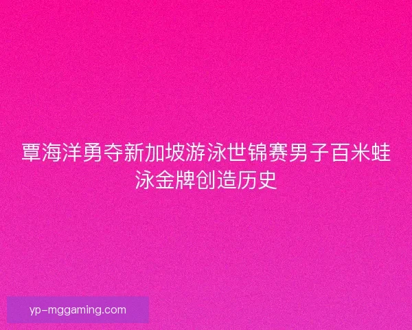 覃海洋勇夺新加坡游泳世锦赛男子百米蛙泳金牌创造历史 覃海洋勇夺新加坡游泳世锦赛男子百米蛙泳金牌创造历史