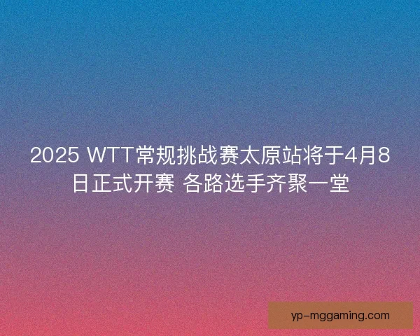 2025 WTT常规挑战赛太原站将于4月8日正式开赛 各路选手齐聚一堂 2025 WTT常规挑战赛太原站将于4月8日正式开赛 各路选手齐聚一堂