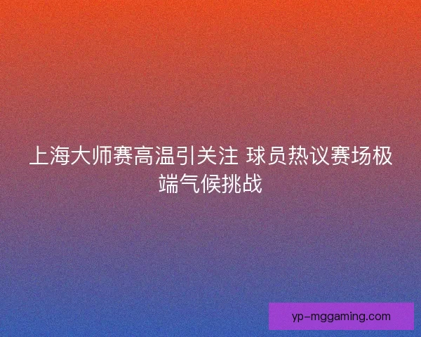 上海大师赛高温引关注 球员热议赛场极端气候挑战