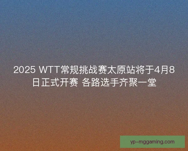 2025 WTT常规挑战赛太原站将于4月8日正式开赛 各路选手齐聚一堂 2025 WTT常规挑战赛太原站将于4月8日正式开赛 各路选手齐聚一堂