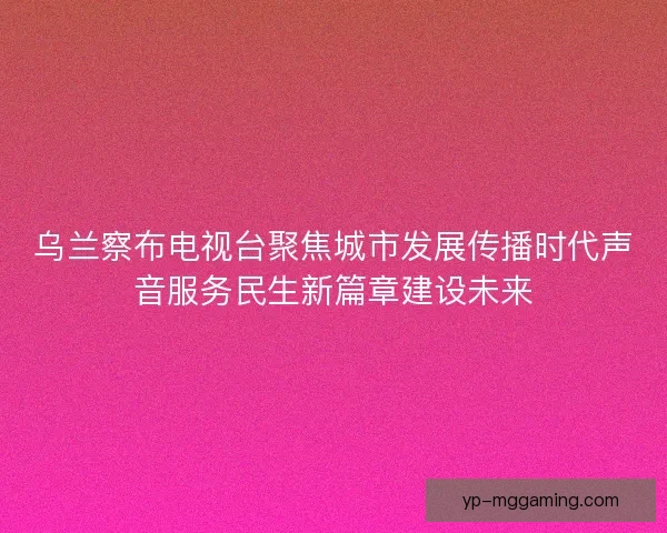 乌兰察布电视台聚焦城市发展传播时代声音服务民生新篇章建设未来 乌兰察布电视台聚焦城市发展传播时代声音服务民生新篇章建设未来