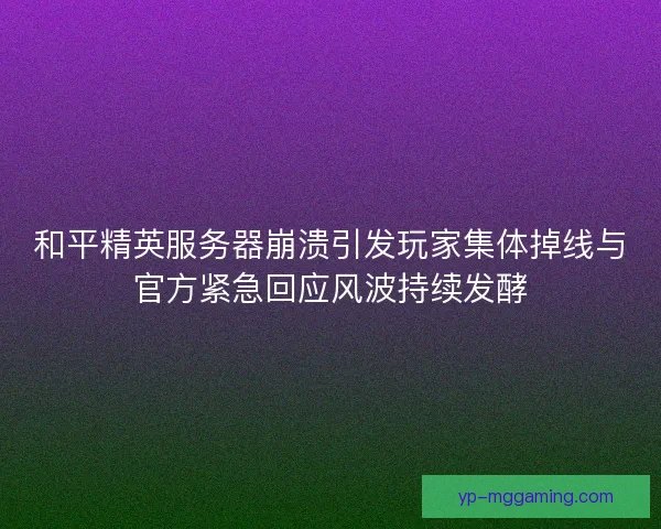 和平精英服务器崩溃引发玩家集体掉线与官方紧急回应风波持续发酵