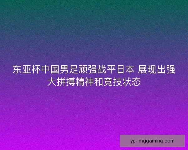 东亚杯中国男足顽强战平日本 展现出强大拼搏精神和竞技状态