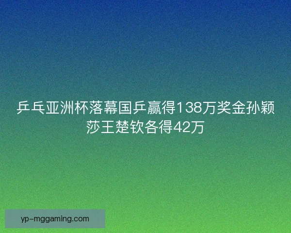 乒乓亚洲杯落幕国乒赢得138万奖金孙颖莎王楚钦各得42万