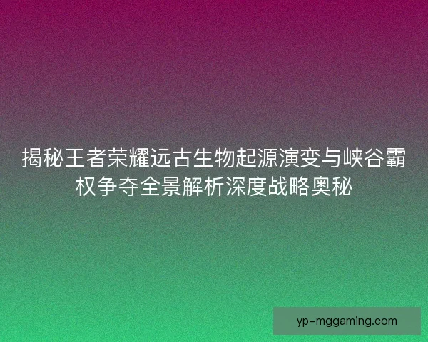 揭秘王者荣耀远古生物起源演变与峡谷霸权争夺全景解析深度战略奥秘
