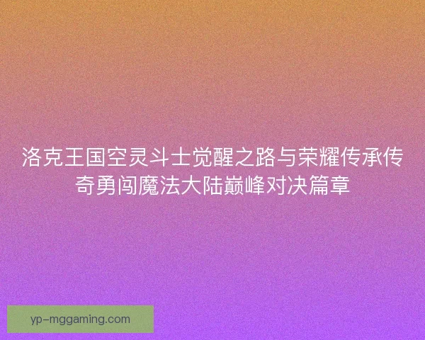 洛克王国空灵斗士觉醒之路与荣耀传承传奇勇闯魔法大陆巅峰对决篇章